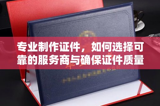五华专业制作证件，如何选择可靠的服务商与确保证件质量