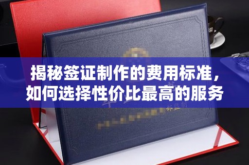 五华揭秘签证制作的费用标准，如何选择性价比最高的服务？