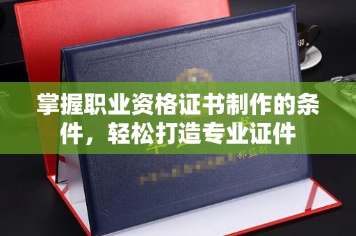 五华掌握职业资格证书制作的条件，轻松打造专业证件