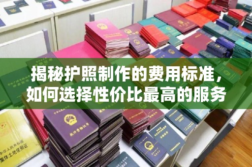 五华揭秘护照制作的费用标准，如何选择性价比最高的服务？